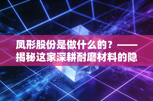 凤形股份是做什么的？——揭秘这家深耕耐磨材料的隐形冠军与工业的牙齿