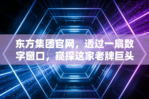 东方集团官网，透过一扇数字窗口，窥探这家老牌巨头的转型焦虑与生机