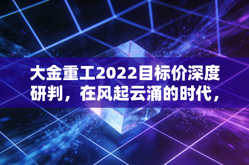 大金重工2022目标价深度研判，在风起云涌的时代，这只出海龙头能带我们飞多高？