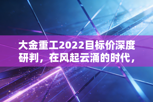 大金重工2022目标价深度研判，在风起云涌的时代，这只出海龙头能带我们飞多高？