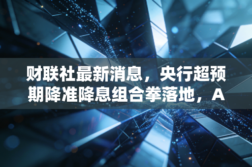 财联社最新消息,央行超预期降准降息组合拳落地,A股长牛起点还是昙花一现?