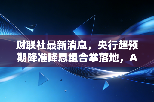 财联社最新消息,央行超预期降准降息组合拳落地,A股长牛起点还是昙花一现?