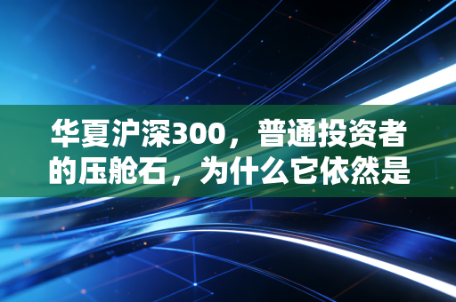 华夏沪深300，普通投资者的压舱石，为什么它依然是我们穿越周期的首选？