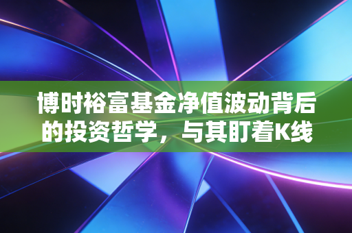 博时裕富基金净值波动背后的投资哲学，与其盯着K线图，不如读懂中国经济的脉搏