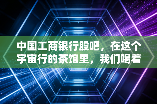 中国工商银行股吧,在这个宇宙行的茶馆里,我们喝着茶,看着戏,守着那点分红