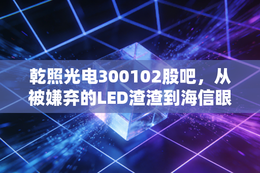 乾照光电300102股吧,从被嫌弃的LED渣渣到海信眼中的香饽饽,这票到底能不能拿?