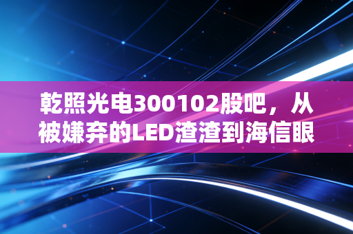 乾照光电300102股吧,从被嫌弃的LED渣渣到海信眼中的香饽饽,这票到底能不能拿?