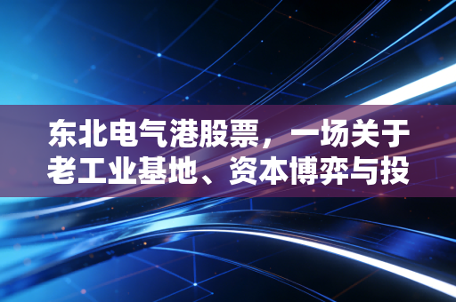 东北电气港股票，一场关于老工业基地、资本博弈与投资宿命的深度复盘