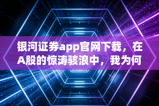 银河证券app官网下载，在A股的惊涛骇浪中，我为何坚持选它作为掌舵手？