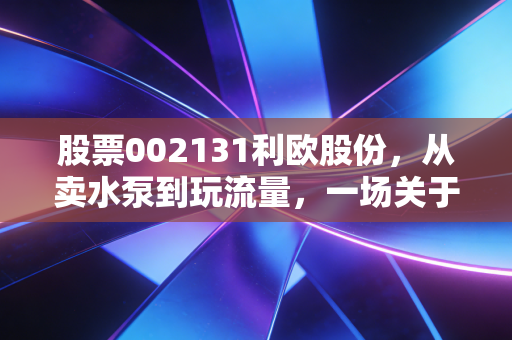 股票002131利欧股份,从卖水泵到玩流量,一场关于中年转型的资本启示录