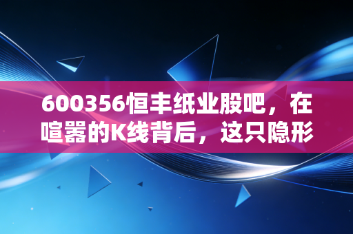 600356恒丰纸业股吧，在喧嚣的K线背后，这只隐形冠军到底藏着什么惊喜？