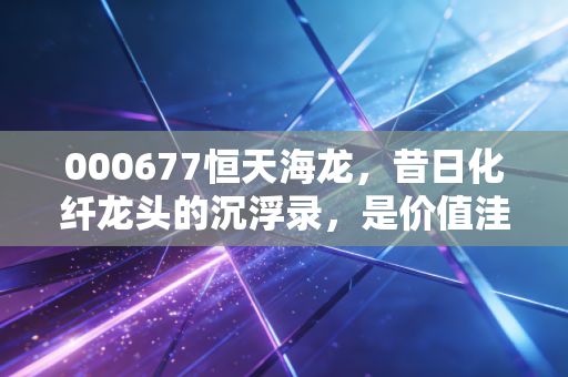 000677恒天海龙,昔日化纤龙头的沉浮录,是价值洼地还是投机陷阱?