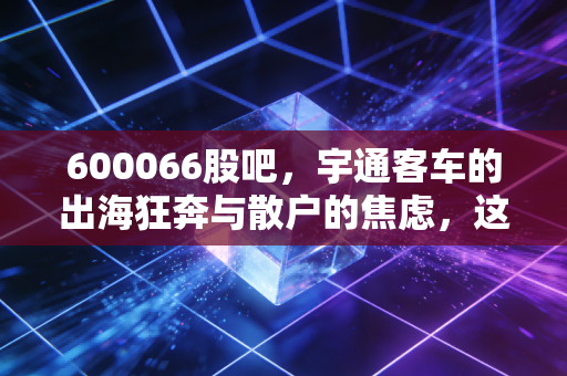 600066股吧，宇通客车的出海狂奔与散户的焦虑，这只老牌客车股还能坐稳头把交椅吗？