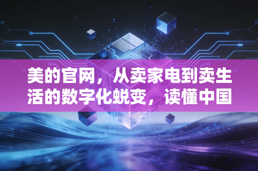 美的官网,从卖家电到卖生活的数字化蜕变,读懂中国制造业的转型野心