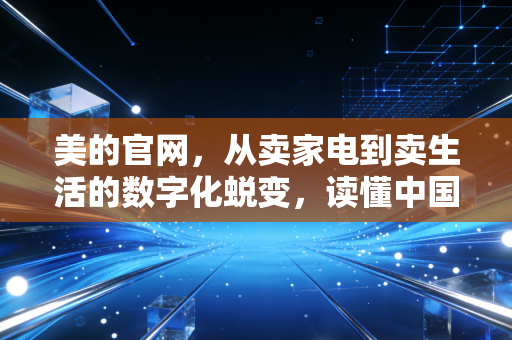 美的官网，从卖家电到卖生活的数字化蜕变，读懂中国制造业的转型野心