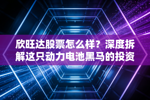 欣旺达股票怎么样？深度拆解这只动力电池黑马的投资逻辑