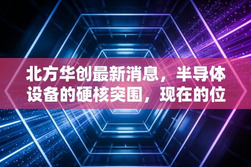 北方华创最新消息，半导体设备的硬核突围，现在的位置还能上车吗？