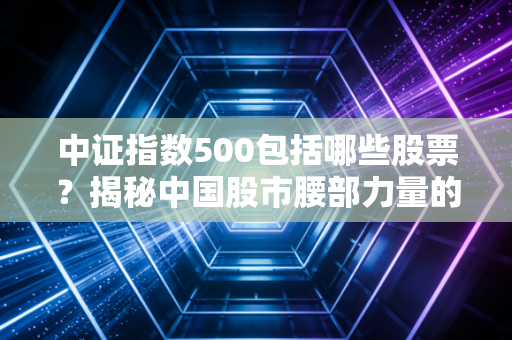 中证指数500包括哪些股票?揭秘中国股市腰部力量的隐形冠军