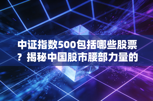 中证指数500包括哪些股票?揭秘中国股市腰部力量的隐形冠军