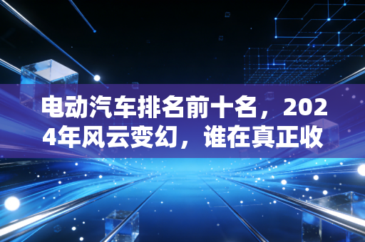 电动汽车排名前十名,2024年风云变幻,谁在真正收割市场?