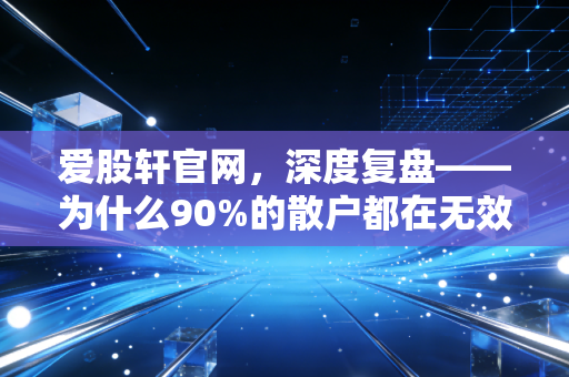 爱股轩官网，深度复盘——为什么90%的散户都在无效努力？给普通投资者的生存启示