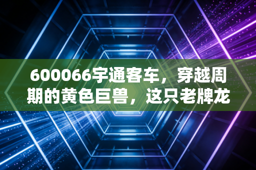 600066宇通客车，穿越周期的黄色巨兽，这只老牌龙头是否被低估了？