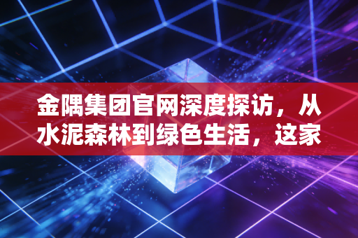 金隅集团官网深度探访,从水泥森林到绿色生活,这家国企如何重塑我们的城市?