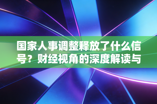 国家人事调整释放了什么信号？财经视角的深度解读与普通人应对指南