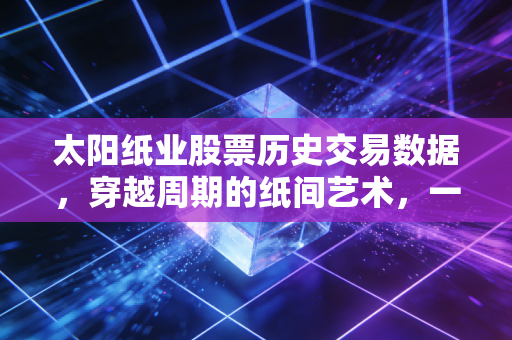 太阳纸业股票历史交易数据，穿越周期的纸间艺术，一位老股民的深度复盘