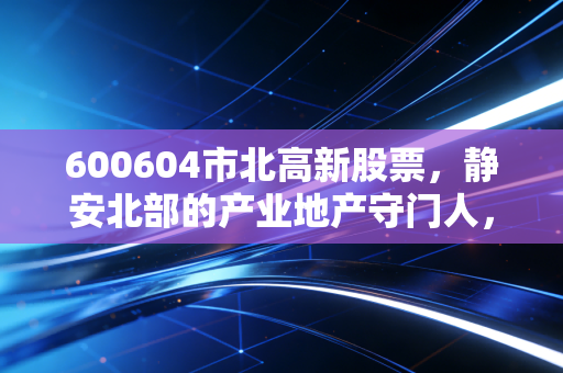600604市北高新股票,静安北部的产业地产守门人,是价值洼地还是概念博弈?