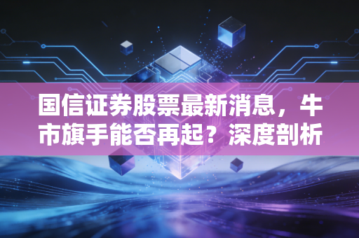 国信证券股票最新消息，牛市旗手能否再起？深度剖析背后的投资逻辑与实战思考