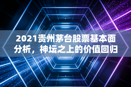 2021贵州茅台股票基本面分析，神坛之上的价值回归与信仰博弈