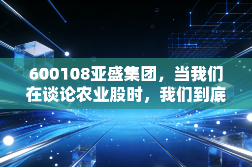 600108亚盛集团，当我们在谈论农业股时，我们到底在期待什么？一颗土豆里的投资哲学