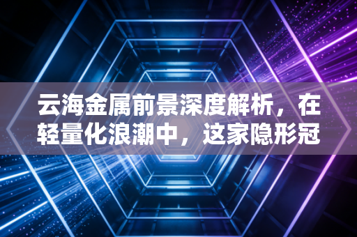 云海金属前景深度解析，在轻量化浪潮中，这家隐形冠军能否成为下一个万亿赛道的基石？