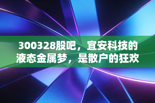 300328股吧,宜安科技的液态金属梦,是散户的狂欢还是未来的独角兽?