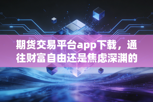 期货交易平台app下载，通往财富自由还是焦虑深渊的第一步？