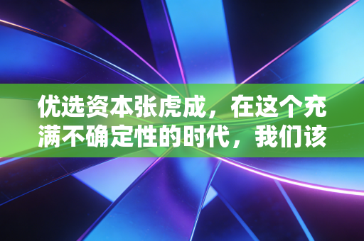 优选资本张虎成，在这个充满不确定性的时代，我们该如何守住财富，甚至实现跃迁？