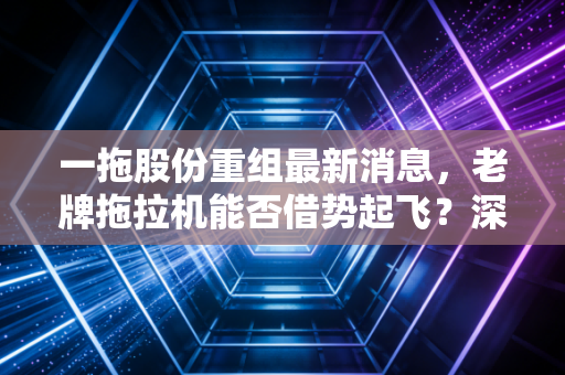 一拖股份重组最新消息,老牌拖拉机能否借势起飞?深度解析背后的逻辑与投资真相