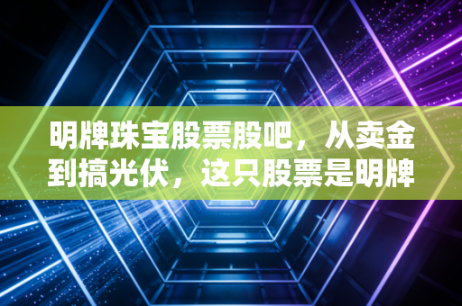 明牌珠宝股票股吧,从卖金到搞光伏,这只股票是明牌还是暗雷?