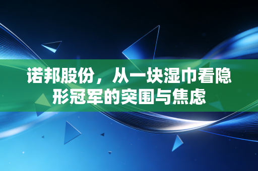 诺邦股份,从一块湿巾看隐形冠军的突围与焦虑