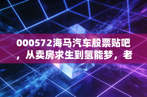 000572海马汽车股票贴吧,从卖房求生到氢能梦,老韭菜的情怀与博弈