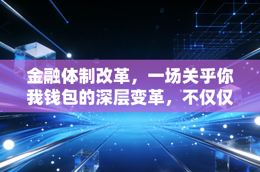 金融体制改革,一场关乎你我钱包的深层变革,不仅仅是宏观叙事