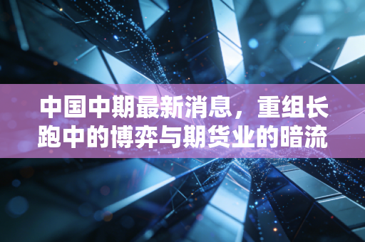 中国中期最新消息,重组长跑中的博弈与期货业的暗流涌动