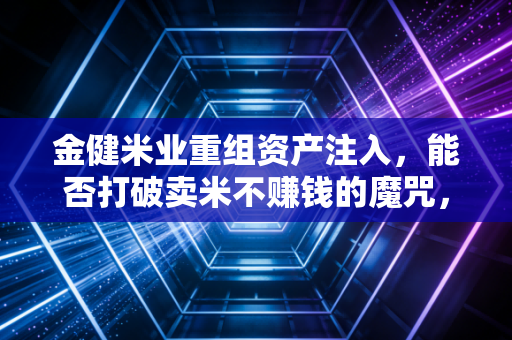 金健米业重组资产注入,能否打破卖米不赚钱的魔咒,为股民端上一碗黄金饭?