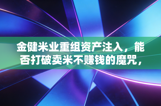 金健米业重组资产注入,能否打破卖米不赚钱的魔咒,为股民端上一碗黄金饭?
