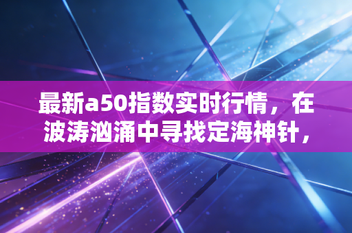 最新a50指数实时行情,在波涛汹涌中寻找定海神针,普通投资者的生存指南