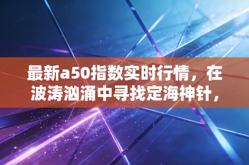 最新a50指数实时行情,在波涛汹涌中寻找定海神针,普通投资者的生存指南