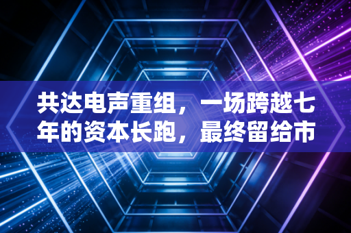 共达电声重组,一场跨越七年的资本长跑,最终留给市场的是唏嘘还是警醒?