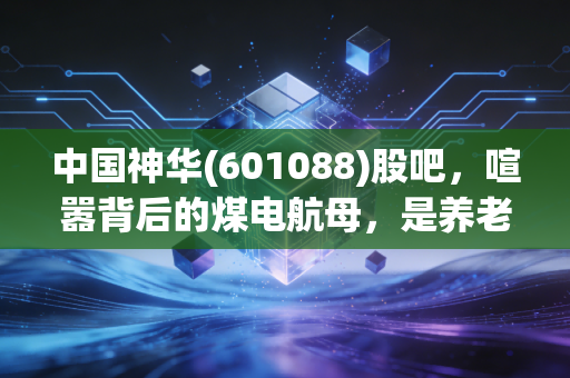 中国神华(601088)股吧,喧嚣背后的煤电航母,是养老天堂还是价值陷阱?