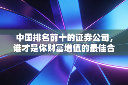 中国排名前十的证券公司,谁才是你财富增值的最佳合伙人?